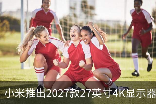 小米推出2027款27英寸4K显示器，售价1199元，支持升降旋转